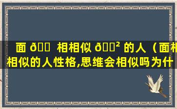 面 🐠 相相似 🌲 的人（面相相似的人性格,思维会相似吗为什么）